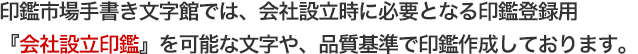 印鑑市場手書き文字館では、会社設立時に必要となる印鑑登録用『会社設立印鑑』を可能な文字や、品質基準で印鑑作成しております。