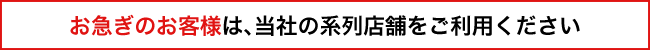 お急ぎのお客様は、当社の系列店舗をご利用ください 